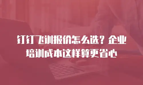 钉钉飞训报价怎么选？企业培训成本这样算更省心