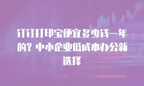 钉钉打印宝便宜多少钱一年的？中小企业低成本办公新选择