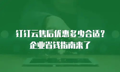 钉钉云售后优惠多少合适？企业省钱指南来了