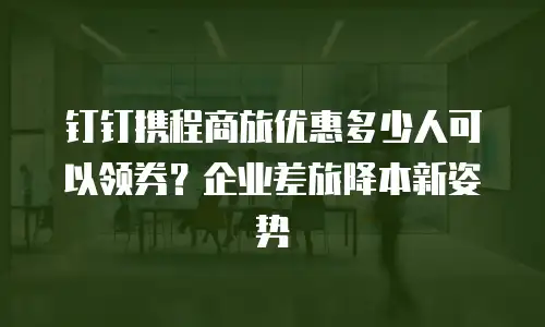 钉钉携程商旅优惠多少人可以领券？企业差旅降本新姿势