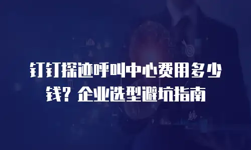 钉钉探迹呼叫中心费用多少钱？企业选型避坑指南