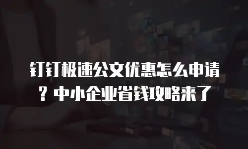 钉钉极速公文优惠怎么申请？中小企业省钱攻略来了