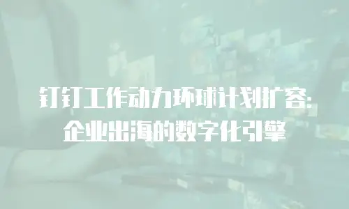 钉钉工作动力环球计划扩容：企业出海的数字化引擎