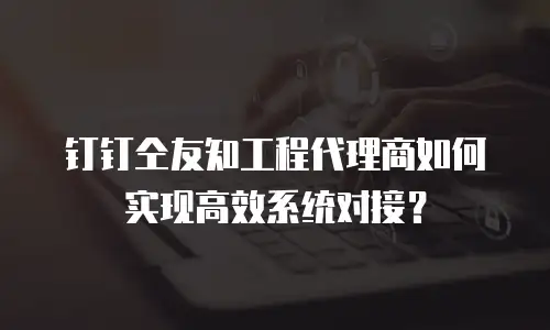 钉钉仝友知工程代理商如何实现高效系统对接？