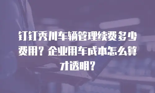 钉钉秀川车辆管理续费多少费用？企业用车成本怎么算才透明？