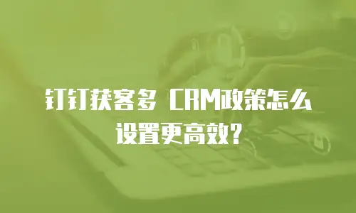 钉钉获客多 CRM政策怎么设置更高效？