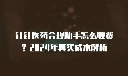 钉钉医药合规助手怎么收费？2024年真实成本解析