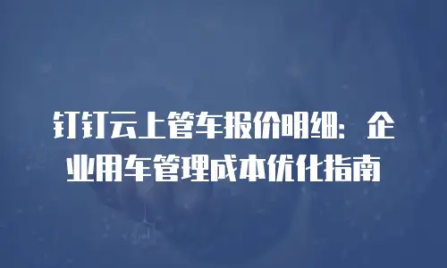钉钉云上管车报价明细：企业用车管理成本优化指南