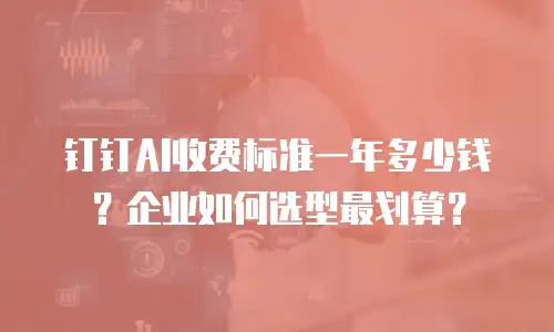 钉钉AI收费标准一年多少钱？企业如何选型最划算？