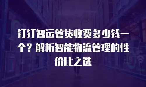 钉钉智运管货收费多少钱一个？解析智能物流管理的性价比之选