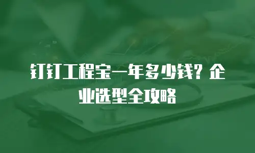钉钉工程宝一年多少钱？企业选型全攻略