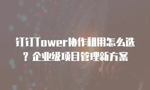 钉钉Tower协作租用怎么选？企业级项目管理新方案