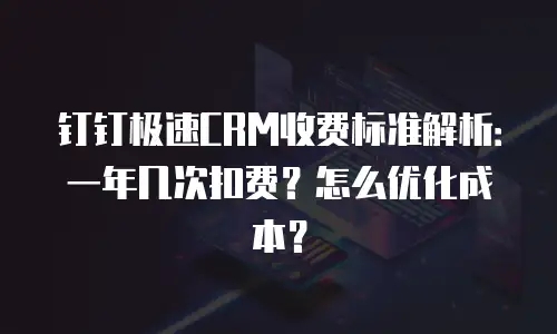 钉钉极速CRM收费标准解析：一年几次扣费？怎么优化成本？