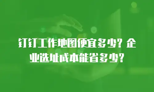 钉钉工作地图便宜多少？企业选址成本能省多少？