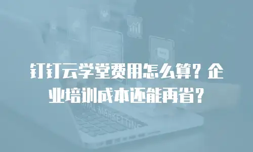 钉钉云学堂费用怎么算？企业培训成本还能再省？