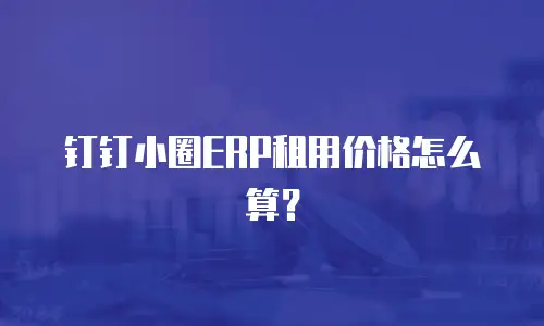 钉钉小圈ERP租用价格怎么算？