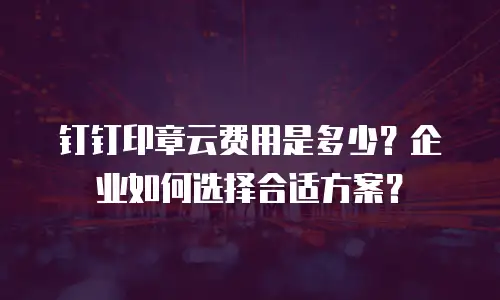 钉钉印章云费用是多少？企业如何选择合适方案？
