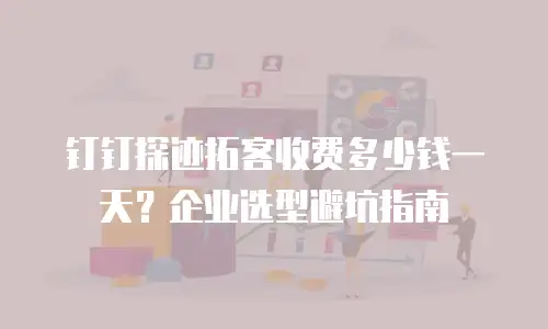 钉钉探迹拓客收费多少钱一天？企业选型避坑指南