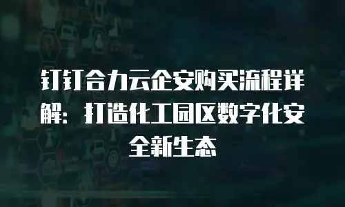 钉钉合力云企安购买流程详解：打造化工园区数字化安全新生态