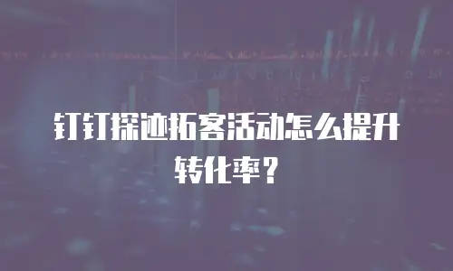 钉钉探迹拓客活动怎么提升转化率？