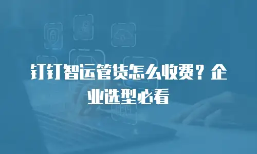 钉钉智运管货怎么收费？企业选型必看