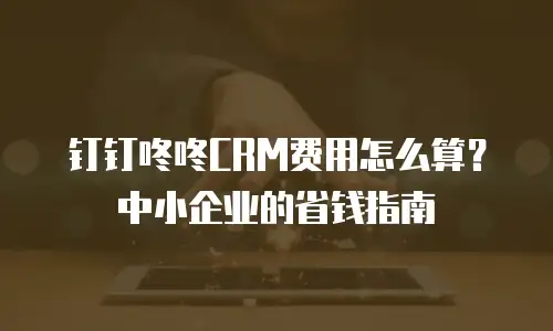 钉钉咚咚CRM费用怎么算？中小企业的省钱指南
