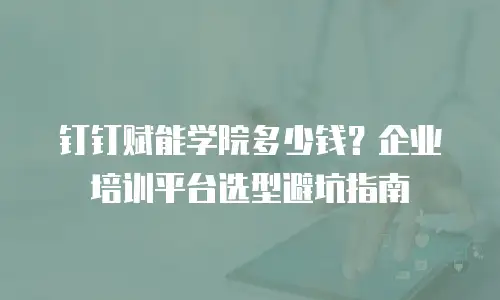 钉钉赋能学院多少钱？企业培训平台选型避坑指南
