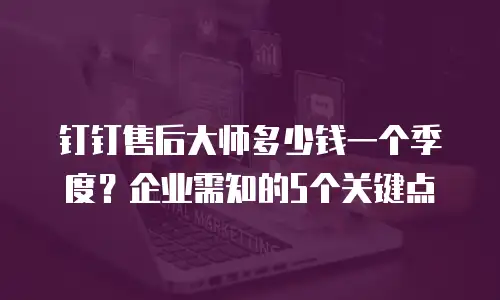 钉钉售后大师多少钱一个季度？企业需知的5个关键点