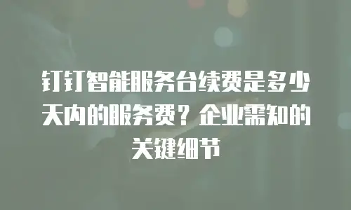 钉钉智能服务台续费是多少天内的服务费？企业需知的关键细节