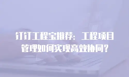 钉钉工程宝推荐：工程项目管理如何实现高效协同？