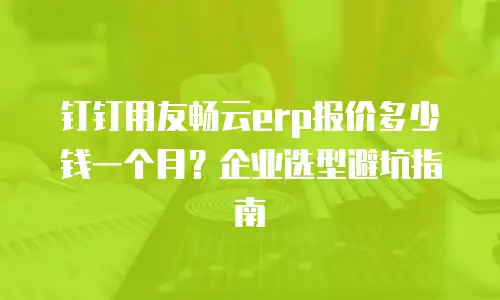 钉钉用友畅云erp报价多少钱一个月？企业选型避坑指南
