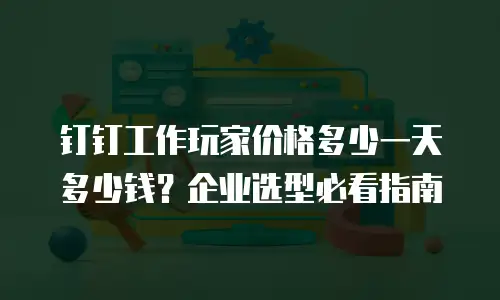 钉钉工作玩家价格多少一天多少钱？企业选型必看指南