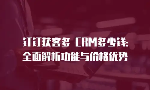 钉钉获客多 CRM多少钱：全面解析功能与价格优势