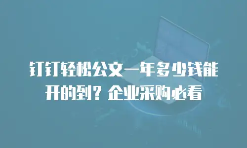 钉钉轻松公文一年多少钱能开的到？企业采购必看