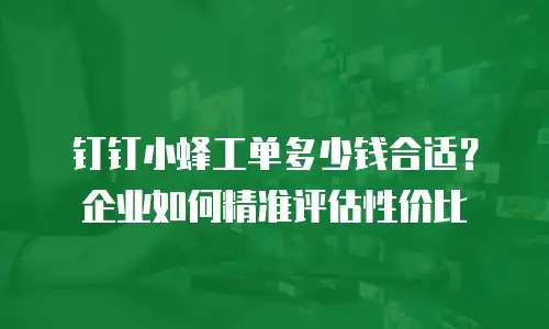 钉钉小蜂工单多少钱合适？企业如何精准评估性价比