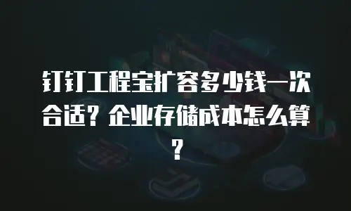 钉钉工程宝扩容多少钱一次合适？企业存储成本怎么算？