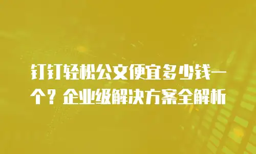 钉钉轻松公文便宜多少钱一个？企业级解决方案全解析