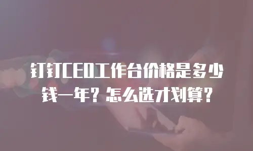 钉钉CEO工作台价格是多少钱一年？怎么选才划算？