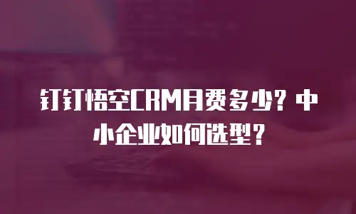 钉钉悟空CRM月费多少？中小企业如何选型？
