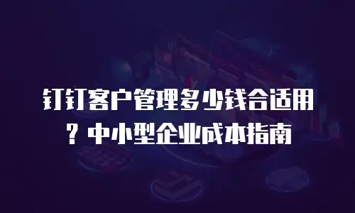 钉钉客户管理多少钱合适用？中小型企业成本指南