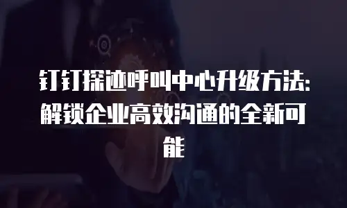钉钉探迹呼叫中心升级方法：解锁企业高效沟通的全新可能
