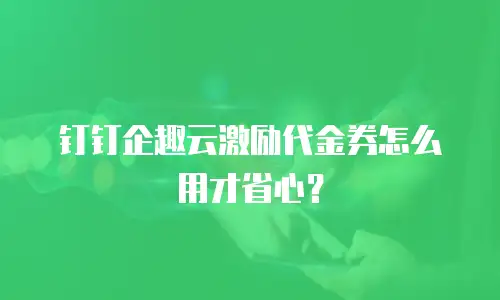 钉钉企趣云激励代金券怎么用才省心？