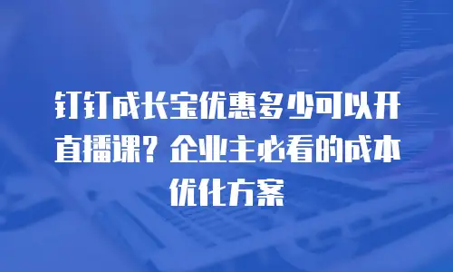 钉钉成长宝优惠多少可以开直播课？企业主必看的成本优化方案