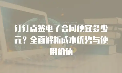 钉钉点签电子合同便宜多少元？全面解析成本优势与使用价值