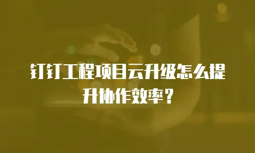 钉钉工程项目云升级怎么提升协作效率？
