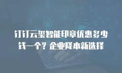 钉钉云玺智能印章优惠多少钱一个？企业降本新选择