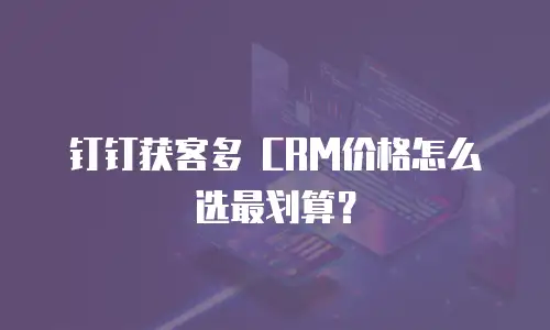 钉钉获客多 CRM价格怎么选最划算？
