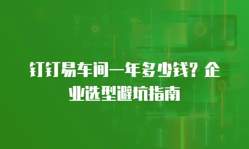 钉钉易车间一年多少钱？企业选型避坑指南
