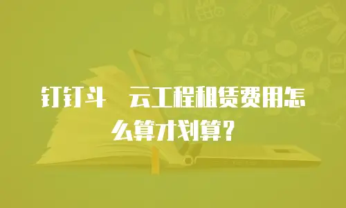 钉钉斗栱云工程租赁费用怎么算才划算？