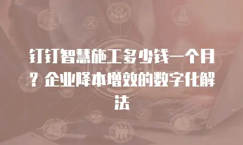钉钉智慧施工多少钱一个月？企业降本增效的数字化解法